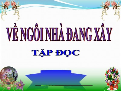 Bài giảng Tập đọc Khối 5 - Về ngôi nhà đang xây